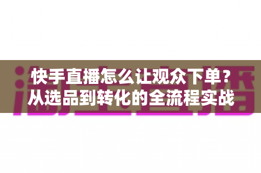 快手直播怎么让观众下单?从选品到转化的全流程实战营销指南 快手直播怎么让观众下单?从选品到转化的全流程实战营销指南