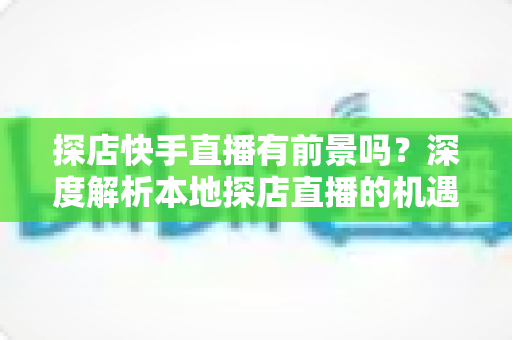 探店快手直播有前景吗？深度解析本地探店直播的机遇、挑战与变现路径