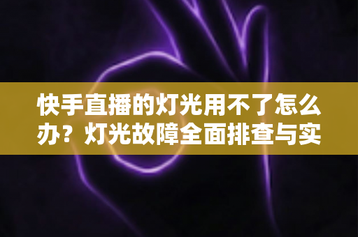 快手直播的灯光用不了怎么办？灯光故障全面排查与实用解决方案指南