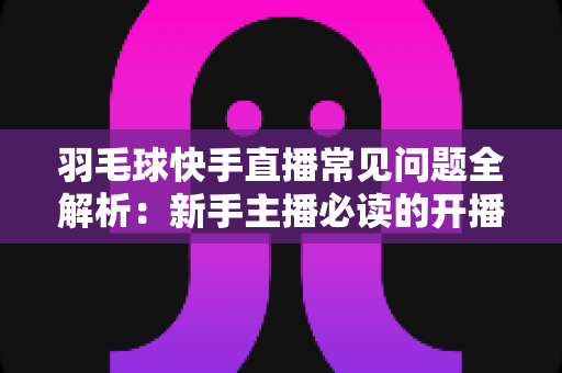 羽毛球快手直播常见问题全解析:新手主播必读的开播、技术与运营一站式指南 羽毛球快手直播常见问题全解析:新手主播必读的开播、技术与运营一站式指南