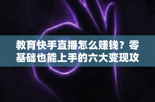 教育快手直播怎么赚钱？零基础也能上手的六大变现攻略与实战指南