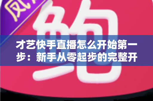 才艺快手直播怎么开始第一步:新手从零起步的完整开播指南与实战技巧 才艺快手直播怎么开始第一步:新手从零起步的完整开播指南与实战技巧