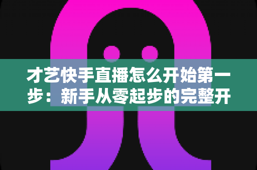 才艺快手直播怎么开始第一步:新手从零起步的完整开播指南与实战技巧 才艺快手直播怎么开始第一步:新手从零起步的完整开播指南与实战技巧