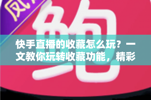 快手直播的收藏怎么玩？一文教你玩转收藏功能，精彩直播再也不错过