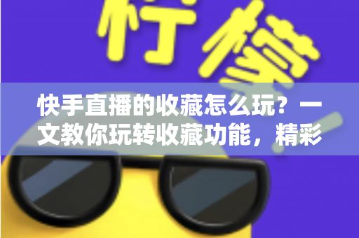 快手直播的收藏怎么玩？一文教你玩转收藏功能，精彩直播再也不错过