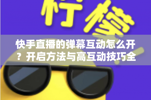 快手直播的弹幕互动怎么开?开启方法与高互动技巧全解析 快手直播的弹幕互动怎么开?开启方法与高互动技巧全解析