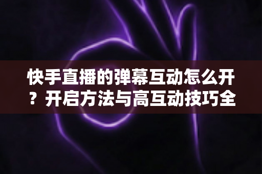 快手直播的弹幕互动怎么开？开启方法与高互动技巧全解析