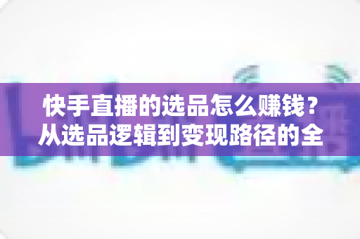 快手直播的选品怎么赚钱？从选品逻辑到变现路径的全流程实战指南