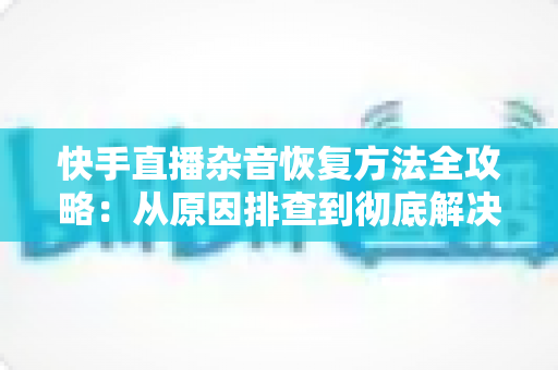 快手直播杂音恢复方法全攻略：从原因排查到彻底解决的实用指南