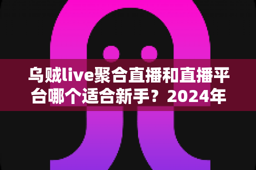 乌贼live聚合直播和直播平台哪个适合新手?2024年主播入门全攻略与选择指南 乌贼live聚合直播和直播平台哪个适合新手?2024年主播入门全攻略与选择指南
