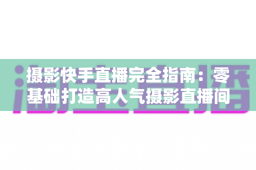 摄影快手直播完全指南：零基础打造高人气摄影直播间的实战秘籍