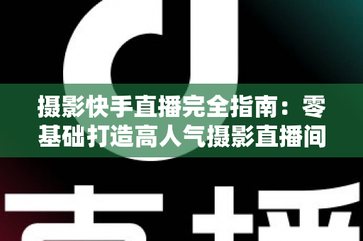 摄影快手直播完全指南：零基础打造高人气摄影直播间的实战秘籍