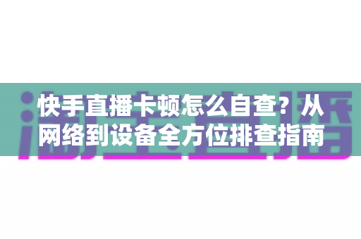 快手直播卡顿怎么自查？从网络到设备全方位排查指南，让直播流畅不断线