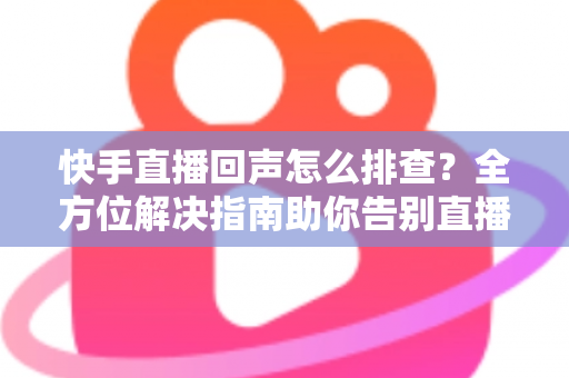 快手直播回声怎么排查？全方位解决指南助你告别直播回声困扰