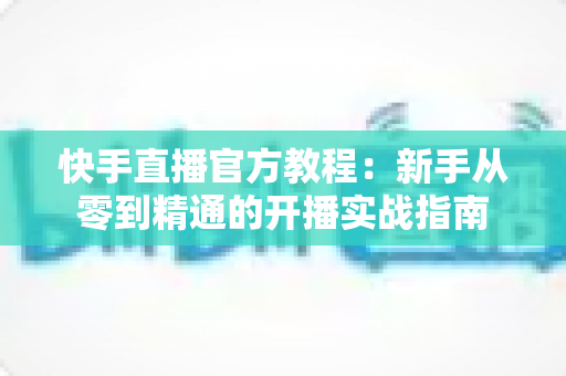 快手直播官方教程：新手从零到精通的开播实战指南