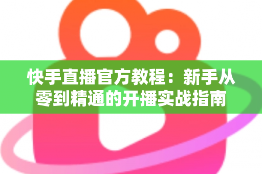 快手直播官方教程：新手从零到精通的开播实战指南