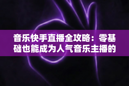 音乐快手直播全攻略：零基础也能成为人气音乐主播的实战指南