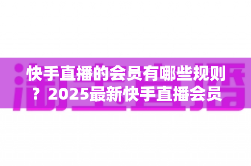 快手直播的会员有哪些规则？2025最新快手直播会员制度全解析与实用指南