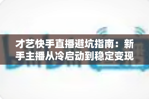 才艺快手直播避坑指南：新手主播从冷启动到稳定变现的全流程避雷手册