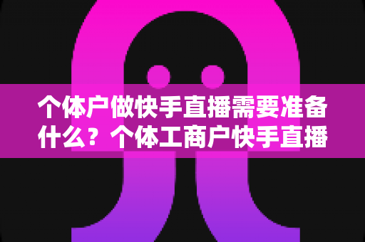 个体户做快手直播需要准备什么?个体工商户快手直播带货零基础入门全攻略 个体户做快手直播需要准备什么?个体工商户快手直播带货零基础入门全攻略