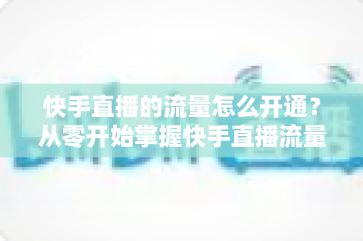 快手直播的流量怎么开通？从零开始掌握快手直播流量获取的完整攻略