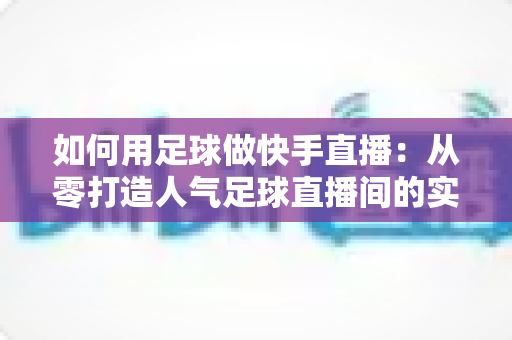 如何用足球做快手直播：从零打造人气足球直播间的实战指南