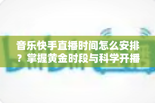 音乐快手直播时间怎么安排？掌握黄金时段与科学开播策略的完整运营指南