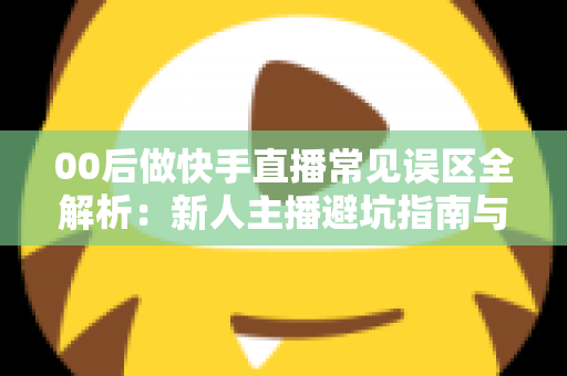 00后做快手直播常见误区全解析：新人主播避坑指南与高效涨粉变现攻略