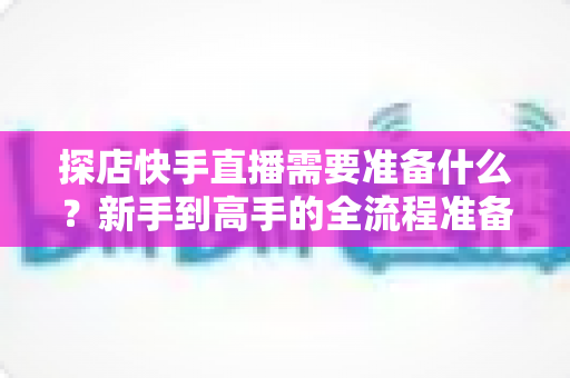 探店快手直播需要准备什么？新手到高手的全流程准备清单与实战指南
