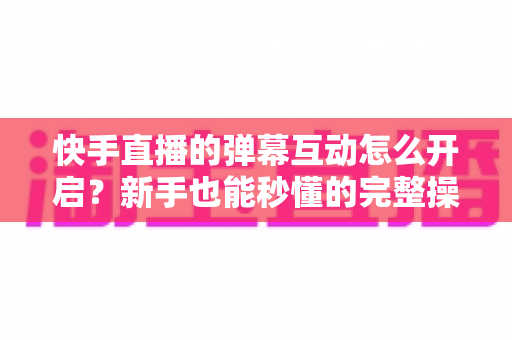 快手直播的弹幕互动怎么开启？新手也能秒懂的完整操作指南与互动涨粉技巧