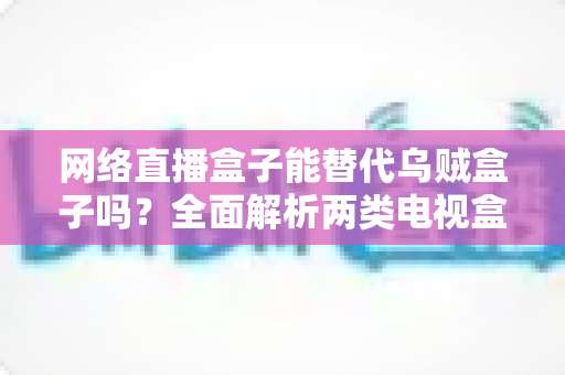 网络直播盒子能替代乌贼盒子吗?全面解析两类电视盒子的功能差异与选购指南 网络直播盒子能替代乌贼盒子吗?全面解析两类电视盒子的功能差异与选购指南
