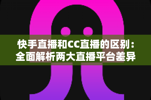 快手直播和CC直播的区别：全面解析两大直播平台差异，帮你选对平台不踩坑