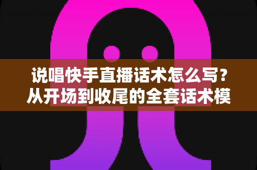 说唱快手直播话术怎么写？从开场到收尾的全套话术模板与实战技巧指南