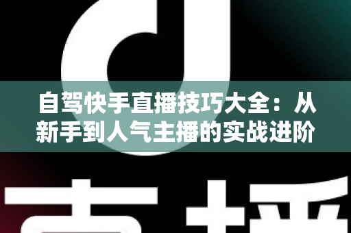 自驾快手直播技巧大全:从新手到人气主播的实战进阶指南 自驾快手直播技巧大全:从新手到人气主播的实战进阶指南