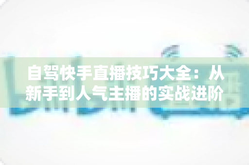 自驾快手直播技巧大全：从新手到人气主播的实战进阶指南
