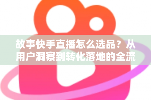 故事快手直播怎么选品？从用户洞察到转化落地的全流程实战指南