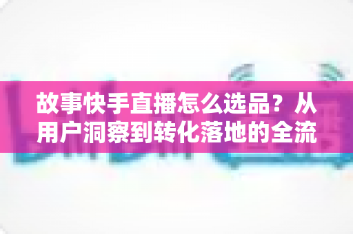 故事快手直播怎么选品？从用户洞察到转化落地的全流程实战指南