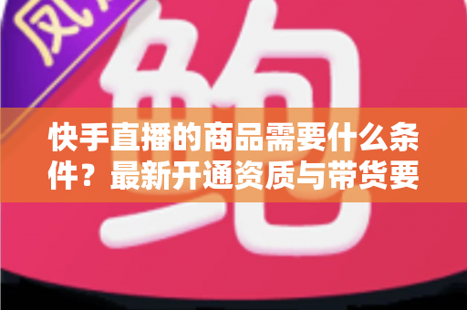 快手直播的商品需要什么条件？最新开通资质与带货要求全解析