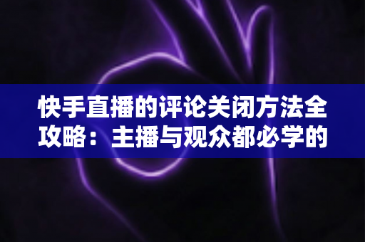 快手直播的评论关闭方法全攻略:主播与观众都必学的评论管理实用技巧 快手直播的评论关闭方法全攻略:主播与观众都必学的评论管理实用技巧