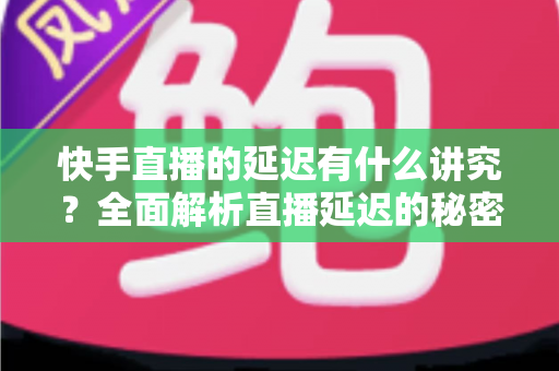 快手直播的延迟有什么讲究？全面解析直播延迟的秘密与优化技巧
