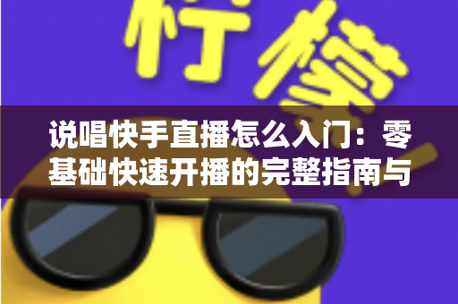 说唱快手直播怎么入门：零基础快速开播的完整指南与实战技巧