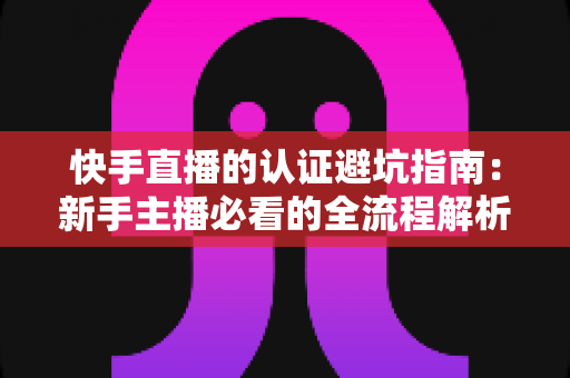 快手直播的认证避坑指南：新手主播必看的全流程解析与常见陷阱防范手册