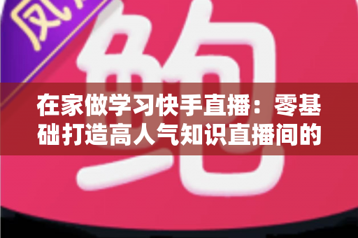 在家做学习快手直播：零基础打造高人气知识直播间的完整指南