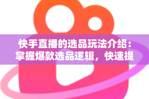 快手直播的选品玩法介绍：掌握爆款选品逻辑，快速提升直播间转化率与销量的实战指南