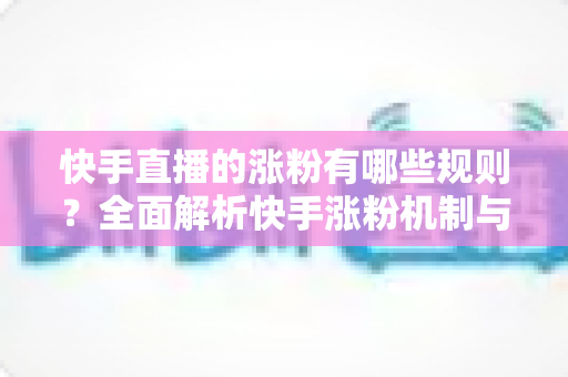 快手直播的涨粉有哪些规则？全面解析快手涨粉机制与高效增粉实用指南
