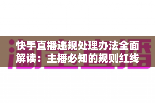 快手直播违规处理办法全面解读:主播必知的规则红线、处罚流程与合规避坑指南 快手直播违规处理办法全面解读:主播必知的规则红线、处罚流程与合规避坑指南