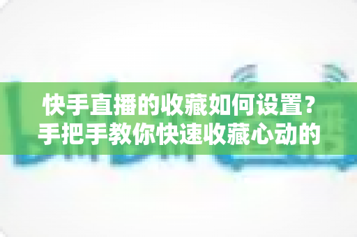 快手直播的收藏如何设置？手把手教你快速收藏心动的直播间，不错过任何精彩内容