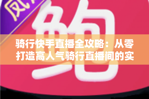 骑行快手直播全攻略:从零打造高人气骑行直播间的实用指南 骑行快手直播全攻略:从零打造高人气骑行直播间的实用指南