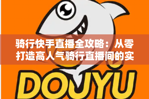 骑行快手直播全攻略:从零打造高人气骑行直播间的实用指南 骑行快手直播全攻略:从零打造高人气骑行直播间的实用指南