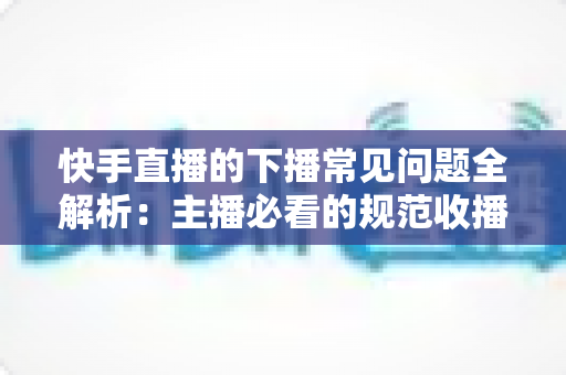 快手直播的下播常见问题全解析:主播必看的规范收播技巧与避坑指南 快手直播的下播常见问题全解析:主播必看的规范收播技巧与避坑指南